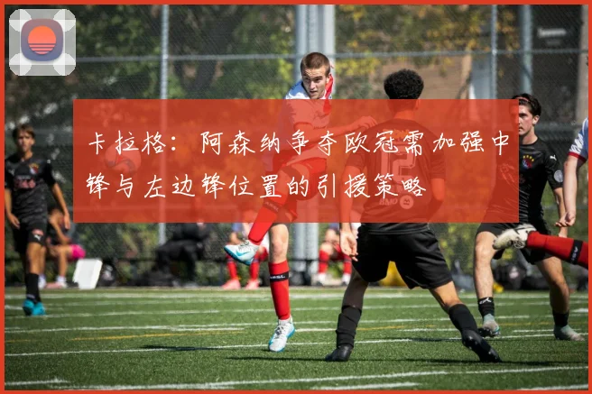 卡拉格：阿森纳争夺欧冠需加强中锋与左边锋位置的引援策略