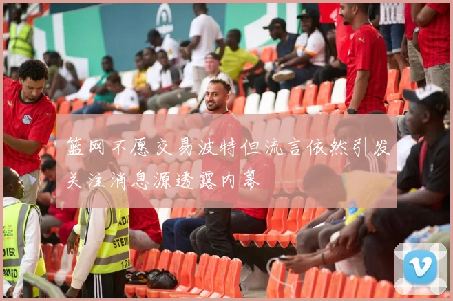 篮网不愿交易波特但流言依然引发关注消息源透露内幕
