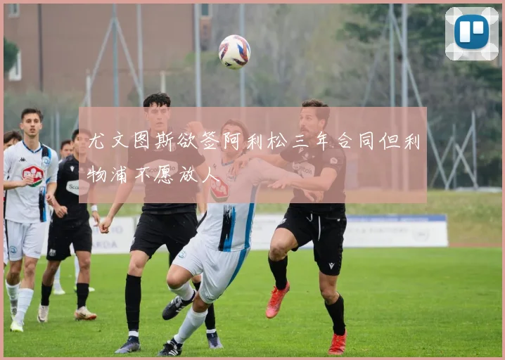尤文图斯欲签阿利松三年合同但利物浦不愿放人