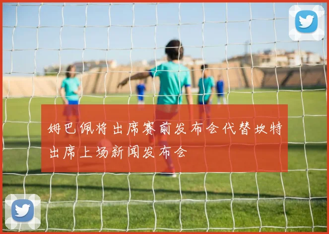 姆巴佩将出席赛前发布会代替坎特出席上场新闻发布会