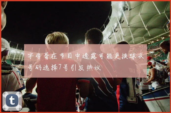 字母哥在节目中透露可能更换球衣号码选择7号引发热议