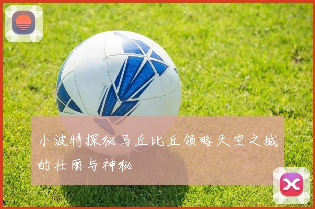 小波特探秘马丘比丘领略天空之城的壮丽与神秘