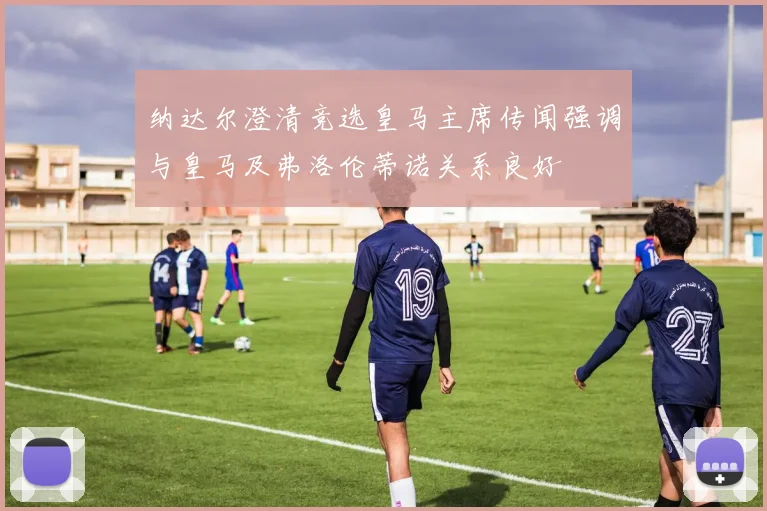 纳达尔澄清竞选皇马主席传闻强调与皇马及弗洛伦蒂诺关系良好