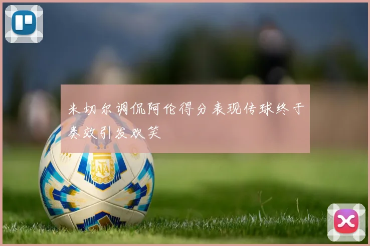 米切尔调侃阿伦得分表现传球终于奏效引发欢笑