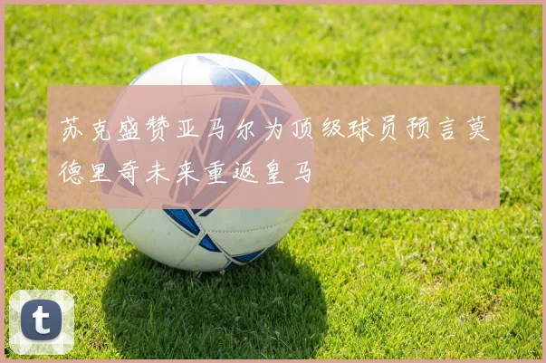 苏克盛赞亚马尔为顶级球员预言莫德里奇未来重返皇马