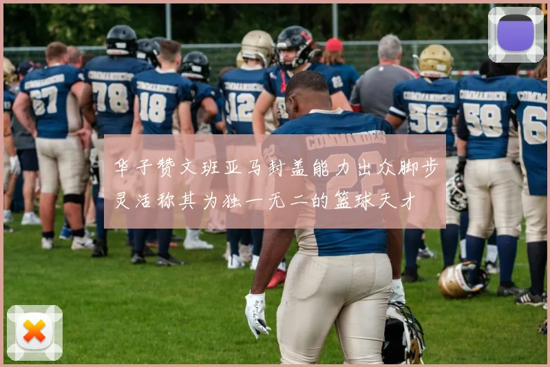 华子赞文班亚马封盖能力出众脚步灵活称其为独一无二的篮球天才