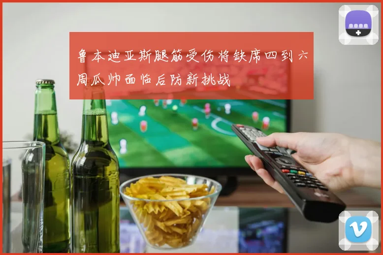 鲁本迪亚斯腿筋受伤将缺席四到六周瓜帅面临后防新挑战