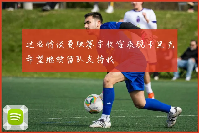 达洛特谈曼联赛季收官表现卡里克希望继续留队支持我