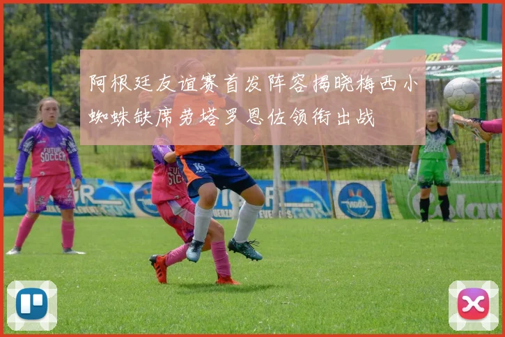 阿根廷友谊赛首发阵容揭晓梅西小蜘蛛缺席劳塔罗恩佐领衔出战