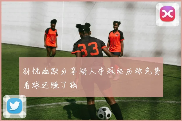 孙悦幽默分享湖人夺冠经历称免费看球还赚了钱
