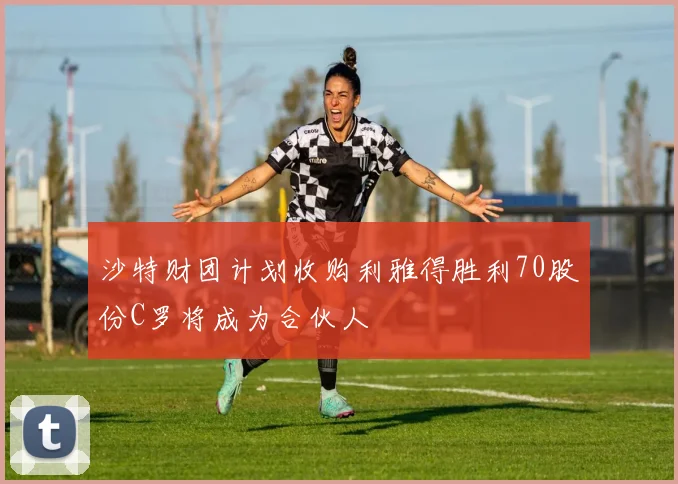 沙特财团计划收购利雅得胜利70股份C罗将成为合伙人