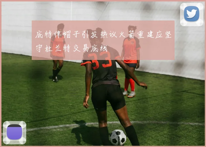 底特律帽子引发热议火箭重建应坚守杜兰特交易底线
