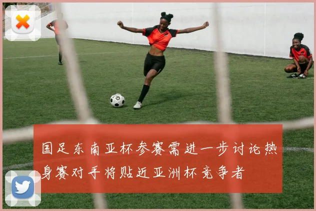 国足东南亚杯参赛需进一步讨论热身赛对手将贴近亚洲杯竞争者