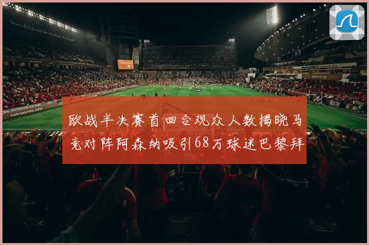 欧战半决赛首回合观众人数揭晓马竞对阵阿森纳吸引68万球迷巴黎拜仁紧随其后