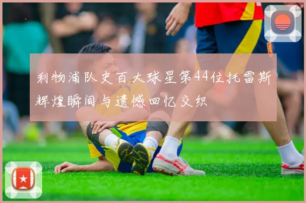利物浦队史百大球星第44位托雷斯辉煌瞬间与遗憾回忆交织