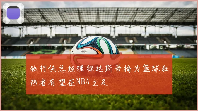 独行侠总经理称达斯蒂梅为篮球狂热者有望在NBA立足