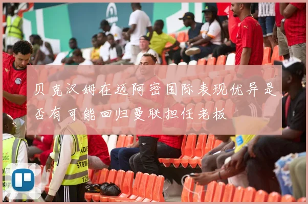 贝克汉姆在迈阿密国际表现优异是否有可能回归曼联担任老板