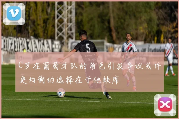 C罗在葡萄牙队的角色引发争议或许更均衡的选择在于他缺席