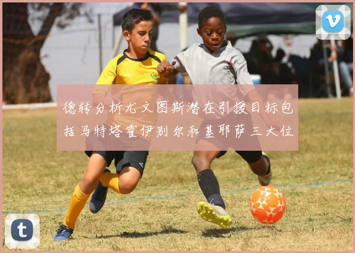 德转分析尤文图斯潜在引援目标包括马特塔霍伊别尔和基耶萨三大位置补强方案